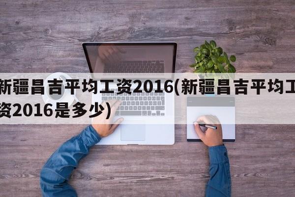 新疆昌吉平均工资2016(新疆昌吉平均工资2016是多少)